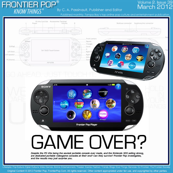 Frontier Pop Issue 39: Game Over? Despite the PS Vita being the sexiest portable console ever made, and the Nintendo 3DS selling strong after a price drop, and with great exclusive games, are dedicated portable videogame consoles at their end? Can they survive? Frontier Pop investigates, and the results may just surprise you. - C. A. Passinault