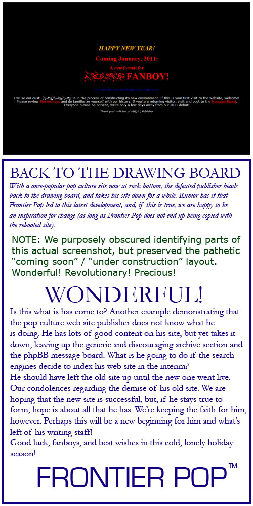 BACK TO THE DRAWING BOARD. With a once-popular pop culture site now at rock bottom, the defeated publisher heads back to the drawing board, and takes his site down for a while. Rumor has it that Frontier Pop led to this latest development, and, if this is true, we are happy to be an inspiration for change (as long as Frontier Pop does not end up being copied with the rebooted site).NOTE: We purposely obscured identifying parts of this actual screenshot, but preserved the pathetic “coming soon” / “under construction” layout. Wonderful! Revolutionary! Precious! Is this what is has come to? Another example demonstrating that the pop culture web site publisher does not know what he is doing. He has lots of good content on his site, but yet takes it down, leaving up the generic and discouraging archive section and the phpBB message board. What is he going to do if the search engines decide to index his web site in the interim? He should have left the old site up until the new one went live. Our condolences regarding the demise of his old site. We are hoping that the new site is successful, but, if he stays true to form, hope is about all that he has. We’re keeping the faith for him, however. Perhaps this will be a new beginning for him and what’s left of his writing staff! Good luck, fanboys, and best wishes in this cold, lonely holiday season!