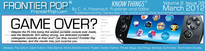 Frontier Pop Issue 39: Game over for portable videogame consoles like the PS Vita and 3DS? Despite the PS Vita being the sexiest portable console ever made, and the Nintendo 3DS selling strong after a price drop, and with great exclusive games, are dedicated portable videogame consoles at their end? Can they survive? Frontier Pop investigates, and the results may just surprise you. - C. A. Passinault