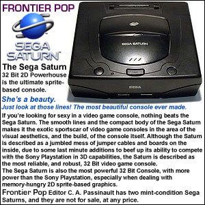 The Sega Saturn - 32 Bit 2D Powerhouse is the ultimate sprite-based console. She’s a beauty. Just look at those lines! The most beautiful console ever made. If you’re looking for sexy in a video game console, nothing beats the Sega Saturn. The smooth lines and the compact body of the Sega Saturn makes it the exotic sportscar of video game consoles in the area of the visual aesthetics, and the build, of the console itself. Although the Saturn is described as a jumbled mess of jumper cables and boards on the inside, due to some last minute additions to beef up its ability to compete with the Sony Playstation in 3D capabilities, the Saturn is described as the most reliable, and robust, 32 Bit video game console. The Sega Saturn is also the most powerful 32 Bit Console, with more power 
than the Sony Playstation, especially when dealing with memory-hungry 2Dsprite-based graphics. That power doe not come easy, however, due to the dual processor architecture of the Saturn, and it is much more difficult to program this machine, and get optimal performance from it, than it is for the Playstation, which was a developer-friendly 3D graphics synthesizer, with built in tools which made it easy to get performance from. The audio capabilities of the Sega Saturn also bested both the Playstation and the Nintendo 64, with the N64 having the worst audio capabilities of the three. The Saturn, until the Playstation came out with the Dual Shock, also boasted one of the best controllers ever made. This make the Sega Saturn the best designed console, aesthetically-speaking, of any console from any hardware generation, and it receives the award for best looking console from Frontier Pop! Frontier Pop Editor C. A. Passinault has two mint-condition Sega Saturns, and they are not for sale, at any price.